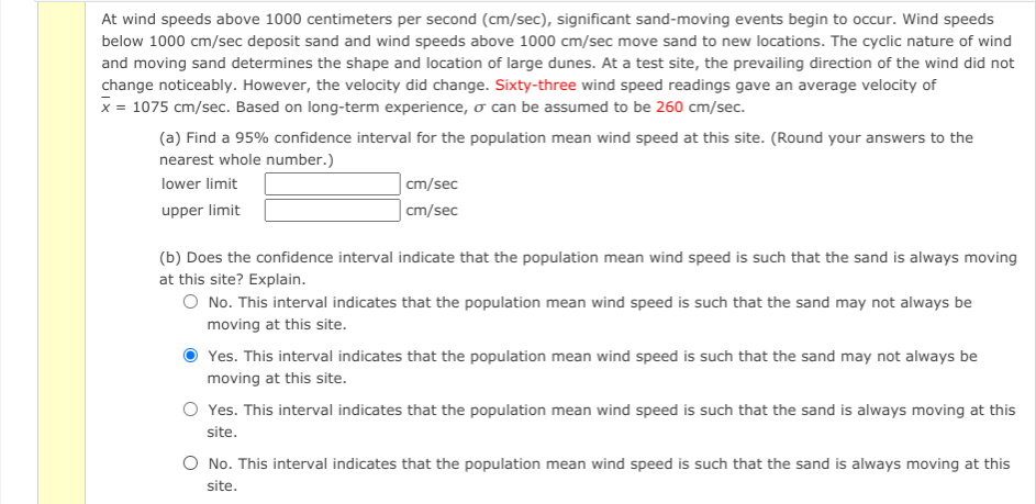 At wind speeds above 1000 centimeters per second (cm/sec), significant sand-moving events begin to occur. Wind speeds
below 1000 cm/sec deposit sand and wind speeds above 1000 cm/sec move sand to new locations. The cyclic nature of wind
and moving sand determines the shape and location of large dunes. At a test site, the prevailing direction of the wind did not
change noticeably. However, the velocity did change. Sixty-three wind speed readings gave an average velocity of
x = 1075 cm/sec. Based on long-term experience, o can be assumed to be 260 cm/sec.
(a) Find a 95% confidence interval for the population mean wind speed at this site. (Round your answers to the
nearest whole number.)
lower limit
cm/sec
upper limit
cm/sec
(b) Does the confidence interval indicate that the population mean wind speed is such that the sand is always moving
at this site? Explain.
O No. This interval indicates that the population mean wind speed is such that the sand may not always be
moving at this site.
Yes. This interval indicates that the population mean wind speed is such that the sand may not always be
moving at this site.
O Yes. This interval indicates that the population mean wind speed is such that the sand is always moving at this
site.
O No. This interval indicates that the population mean wind speed is such that the sand is always moving at this
site.
