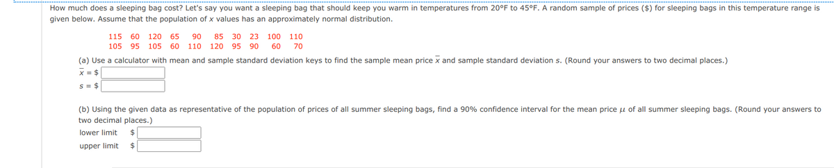 How much does a sleeping bag cost? Let's say you want a sleeping bag that should keep you warm in temperatures from 20°F to 45°F. A random sample of prices ($) for sleeping bags in this temperature range is
given below. Assume that the population of x values has an approximately normal distribution.
115
60 120
65
90
85 30 23
100 110
105
95
105
60 110
120
95 90
60
70
(a) Use a calculator with mean and sample standard deviation keys to find the sample mean price x and sample standard deviation s. (Round your answers to two decimal places.)
x = $
s = $
(b) Using the given data as representative of the population of prices of all summer sleeping bags, find a 90% confidence interval for the mean price u of all summer sleeping bags. (Round your answers to
two decimal places.)
lower limit
2$
upper limit
2$
