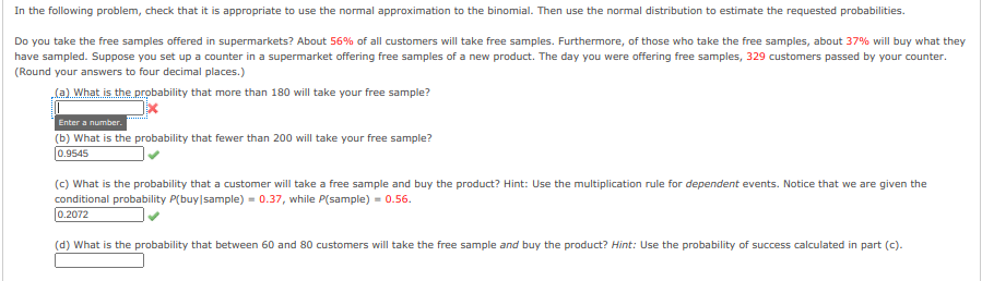 In the following problem, check that it is appropriate to use the normal approximation to the binomial. Then use the normal distribution to estimate the requested probabilities.
Do you take the free samples offered in supermarkets? About 56% of all customers will take free samples. Furthermore, of those who take the free samples, about 37% will buy what they
have sampled. Suppose you set up a counter in a supermarket offering free samples of a new product. The day you were offering free samples, 329 customers passed by your counter.
(Round your answers to four decimal places.)
(a) What is the probability that more than 180 will take your free sample?
Enter a number.
(b) What is the probability that fewer than 200 will take your free sample?
0.9545
(c) What is the probability that a customer will take a free sample and buy the product? Hint: Use the multiplication rule for dependent events. Notice that we are given the
conditional probability P(buy|sample) = 0.37, while P(sample) = 0.56.
0.2072
(d) What is the probability that between 60 and 80 customers will take the free sample and buy the product? Hint: Use the probability of success calculated in part (c).
