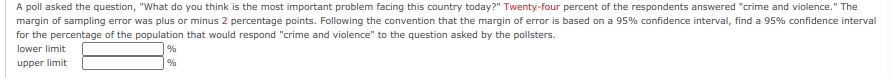 A poll asked the question, "What do you think is the most important problem facing this country today?" Twenty-four percent of the respondents answered "crime and violence." The
margin of sampling error was plus or minus 2 percentage points. Following the convention that the margin of error is based on a 95% confidence interval, find a 95% confidence interval
for the percentage of the population that would respond "crime and violence" to the question asked by the pollsters.
lower limit
%
upper limit
%
