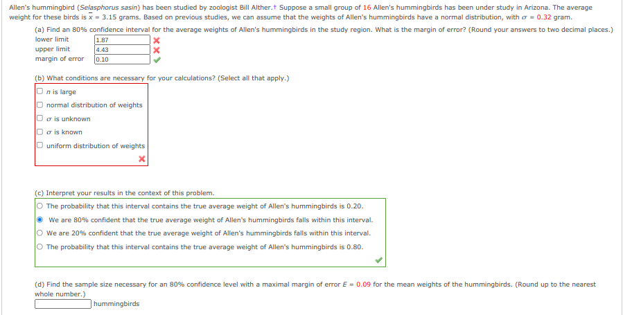 Allen's hummingbird (Selasphorus sasin) has been studied by zoologist Bill Alther.t Suppose a small group of 16 Allen's hummingbirds has been under study in Arizona. The average
weight for these birds is x = 3.15 grams. Based on previous studies, we can assume that the weights of Allen's hummingbirds have a normal distribution, with o = 0.32 gram.
(a) Find an 80% confidence interval for the average weights of Allen's hummingbirds in the study region. What is the margin of error? (Round your answers to two decimal places.)
lower limit
1.87
4.43
upper limit
margin of error
0.10
(b) What conditions are necessary for your calculations? (Select all that apply.)
O n is large
O normal distribution of weights
Uo is unknown
O o is known
O uniform distribution of weights
(c) Interpret your results in the context of this problem.
The probability that this interval contains the true average weight of Allen's hummingbirds is 0.20.
We are 80% confident that the true average weight of Allen's hummingbirds falls within this interval.
O we are 20% confident that the true average weight of Allen's hummingbirds falls within this interval.
O The probability that this interval contains the true average weight of Allen's hummingbirds is 0.80.
(d) Find the sample size necessary for an 80% confidence level with a maximal margin of error E = 0.09 for the mean weights of the hummingbirds. (Round up to the nearest
whole number.)
hummingbirds
