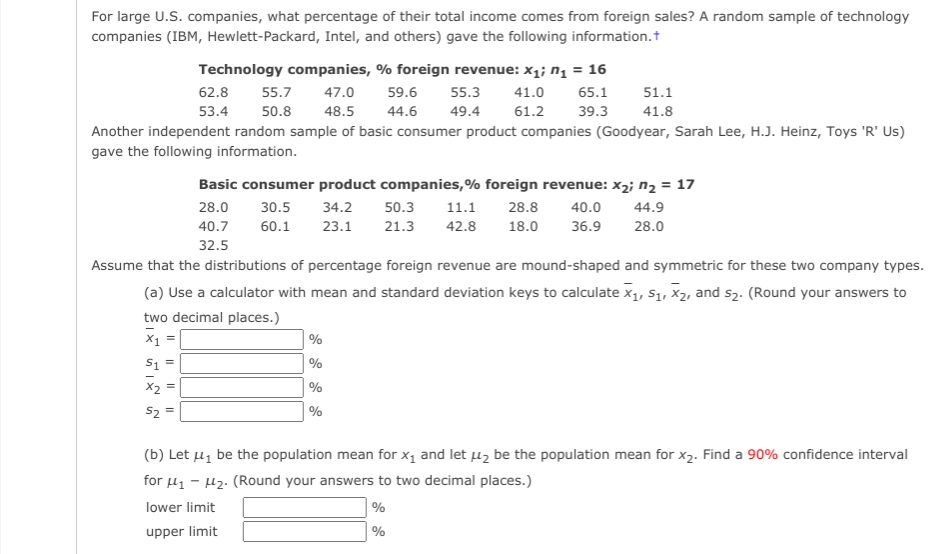 For large U.S. companies, what percentage of their total income comes from foreign sales? A random sample of technology
companies (IBM, Hewlett-Packard, Intel, and others) gave the following information.t
Technology companies, % foreign revenue: x1; n̟ = 16
62.8
55.7
47.0
59.6
55.3
41.0
65.1
51.1
53.4
50.8
48.5
44.6
49.4
61.2
39.3
41.8
Another independent random sample of basic consumer product companies (Goodyear, Sarah Lee, H.J. Heinz, Toys 'R' Us)
gave the following information.
Basic consumer product companies,% foreign revenue: x2; n, = 17
28.0
30.5
34.2
50.3
11.1
28.8
40.0
44.9
40.7
60.1
23.1
21.3
42.8
18.0
36.9
28.0
32.5
Assume that the distributions of percentage foreign revenue are mound-shaped and symmetric for these two company types.
(a) Use a calculator with mean and standard deviation keys to calculate x1, S1, X2, and s2. (Round your answers to
two decimal places.)
| %
S1 =
%
%
S2 =
%
(b) Let µz be the population mean for x, and let uz be the population mean for x2. Find a 90% confidence interval
for u1 - 42. (Round your answers to two decimal places.)
lower limit
upper limit
%
Il||
Il ||
