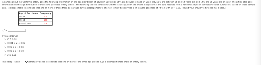An article about the California lattery gave the following information on the age distribution of adults in California: 35% are between 18 and 34 years old, 51% are between 35 and 64 years old, and 14% are 65 years old or older. The artide also gave
Information on the age distribution of those who purchase lottery tickets. The following table is consistent with the values given in the article. Suppose that the data resulted from a random sample of 200 lattery ticket purchasers. Based on these sample
data, is it reasonable to condude that ane or more af these three age groups buys a disproportionate share of lottery tickets? Use a chi-square goodness-of-fit test with a- 0.05. (Round your answer to two decimal places.)
Age of Purchaser Frequency
18-34
45
35-64
100
65 and over
55
P-value interval
Op<D.001
O 0.001 sp < 0.01
O 0.01 sp< 0.05
O 0.05 sp< 0.10
Op2 0.10
The data eleci--
strong evidence to conclude that one or more of the three age groups buys a disproportionate share of lottery tickets.
