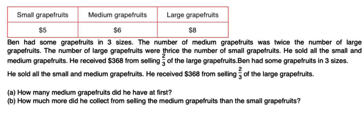 Small grapefruits Medium grapefruits Large grapefruits
$5
$6
$8
Ben had some grapefruits in 3 sizes. The number of medium grapefruits was twice the number of large
grapefruits. The number of large grapefruits were thrice the number of small grapefruits. He sold all the small and
medium grapefruits. He received $368 from selling of the large grapefruits.Ben had some grapefruits in 3 sizes.
2
He sold all the small and medium grapefruits. He received $368 from selling of the large grapefruits.
(a) How many medium grapefruits did he have at first?
(b) How much more did he collect from selling the medium grapefruits than the small grapefruits?