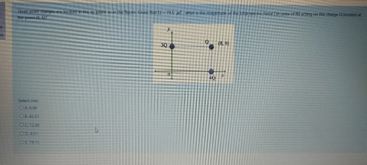 Three point charges are located in the xy- plane as in the figure. Given that Q= 79.5 uC, what is the magnitude of the total electric force (in units of N) acting on the charge Q located at
the point (8, 6)7
on
3Q
(8, 6)
4Q
Select one:
OA 6.86
OB. 43.51
OC. 12.40
OD. 4.91
OE 1915
