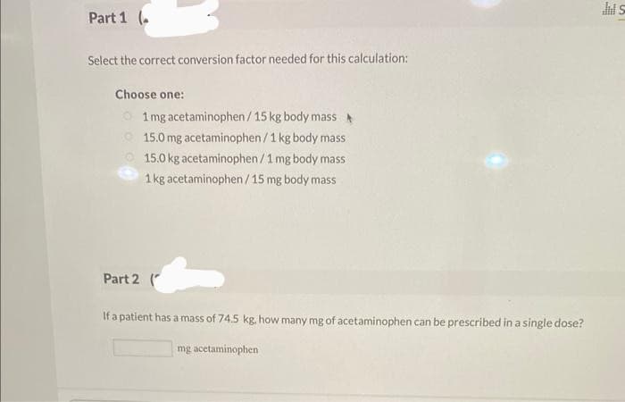 Part 1 (.
Select the correct conversion factor needed for this calculation:
Choose one:
1 mg acetaminophen / 15 kg body mass
15.0 mg acetaminophen/1 kg body mass
15.0 kg acetaminophen / 1 mg body mass
1 kg acetaminophen/15 mg body mass
Part 2 (
If a patient has a mass of 74.5 kg, how many mg of acetaminophen can be prescribed in a single dose?
mg acetaminophen
Jil S