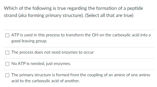 Which of the following is true regarding the formation of a peptide
strand (aka forming primary structure). (Select all that are true)
ATP is used in this process to transform the OH on the carboxylic acid into a
good leaving group.
The process does not need enzymes to occur
No ATP is needed, just enzymes.
The primary structure is formed from the coupling of an amine of one amino
acid to the carboxylic acid of another.