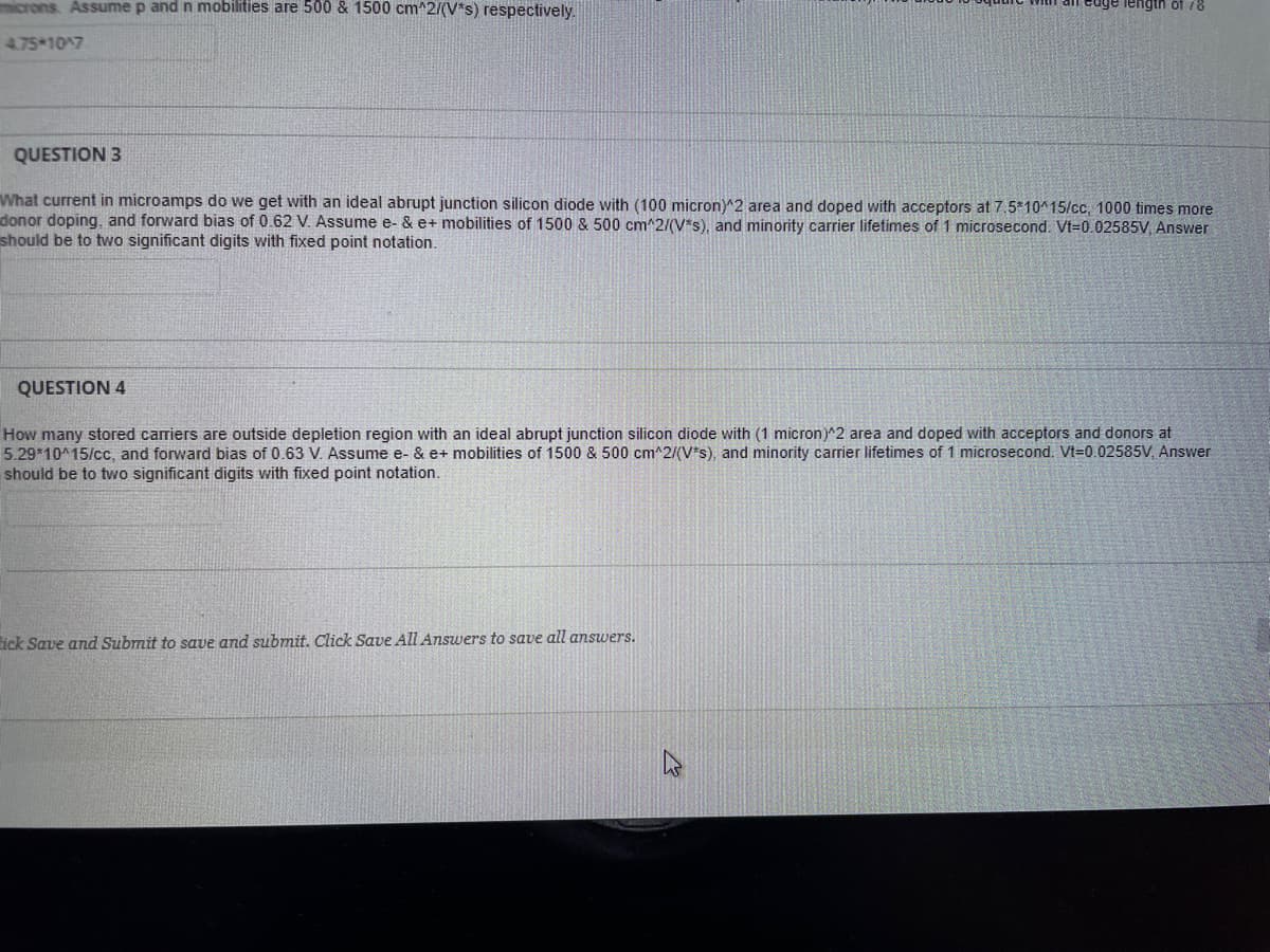 microns. Assume p and n mobilities are 500 & 1500 cm^2/(V*s) respectively.
4.75 107
QUESTION 3
What current in microamps do we get with an ideal abrupt junction silicon diode with (100 micron)^2 area and doped with acceptors at 7.5*10^15/cc, 1000 times more
donor doping, and forward bias of 0.62 V. Assume e- & e+ mobilities of 1500 & 500 cm^2/(V*s), and minority carrier lifetimes of 1 microsecond. Vt=0.02585V, Answer
should be to two significant digits with fixed point notation.
QUESTION 4
How many stored carriers are outside depletion region with an ideal abrupt junction silicon diode with (1 micron)^2 area and doped with acceptors and donors at
5.29*10^15/cc, and forward bias of 0.63 V. Assume e- & e+ mobilities of 1500 & 500 cm^2/(V*s), and minority carrier lifetimes of 1 microsecond. Vt=0.02585V, Answer
should be to two significant digits with fixed point notation.
ick Save and Submit to save and submit. Click Save All Answers to save all answers.
