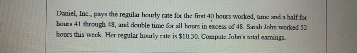 Daniel, Inc., pays the regular hourly rate for the first 40 hours worked, time and a half for
hours 41 through 48, and double time for all hours in excess of 48. Sarah John worked 52
hours this week. Her regular hourly rate is $10.30. Compute John's total earnings.
