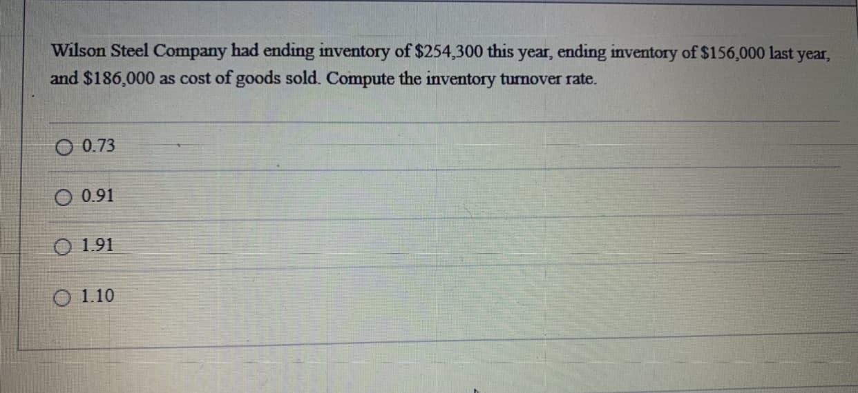 Wilson Steel Company had ending inventory of $254,300 this year, ending inventory of $156,000 last year,
and $186,000 as cost of goods sold. Compute the inventory turnover rate.

