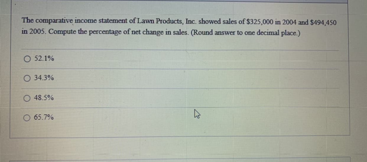 The comparative income statement of Lawn Products, Inc. showed sales of $325,000 in 2004 and $494,450
in 2005. Compute the percentage of net change in sales. (Round answer to one decimal place.)
