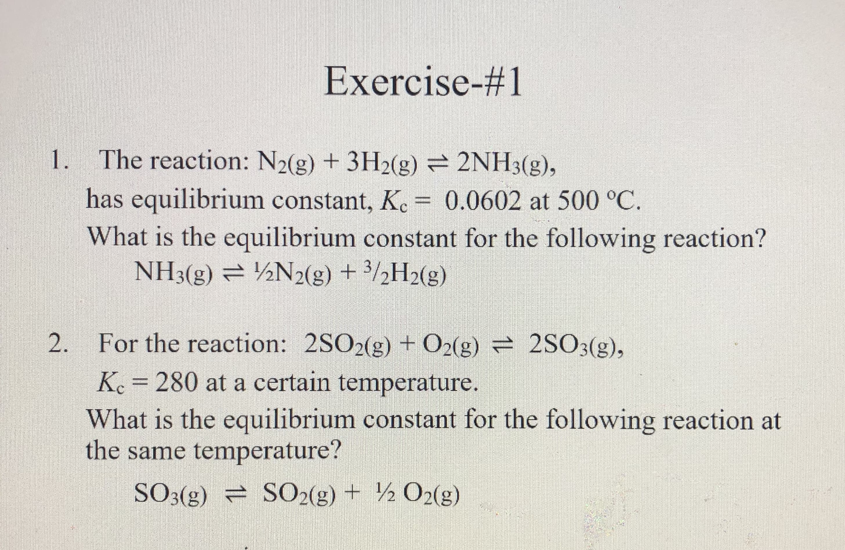 1. The reaction: N2(g) + 3H2(g) 2NH3(g),
has equilibrium constant, K. = 0.0602 at 500 °C.
What is the equilibrium constant for the following reaction?
NH3(g) = ½N2(g) + 3/½H2(g)
