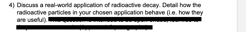 4) Discuss a real-world application of radioactive decay. Detail how the
radioactive particles in your chosen application behave (i.e. how they
are useful).
