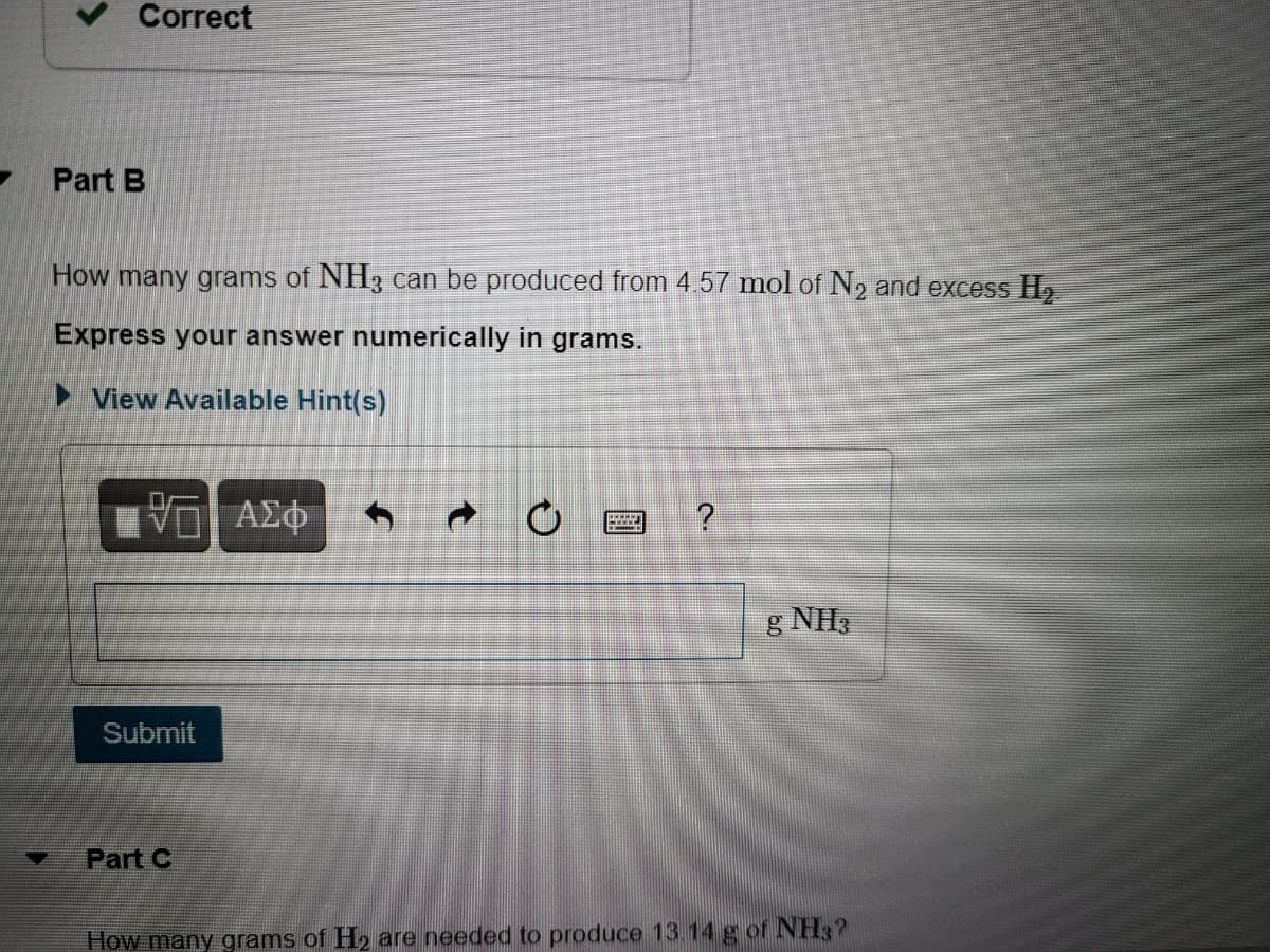 Correct
Part B
How many grams of NH3 can be produced from 4.57 mol of N, and excess H,
Express your answer numerically in
grams.
► View Available Hint(s)
Ηνα ΑΣφ-
g NH:
Submit
Part C
How many grams of H2 are needed to produce 13.14 g of NH3?
