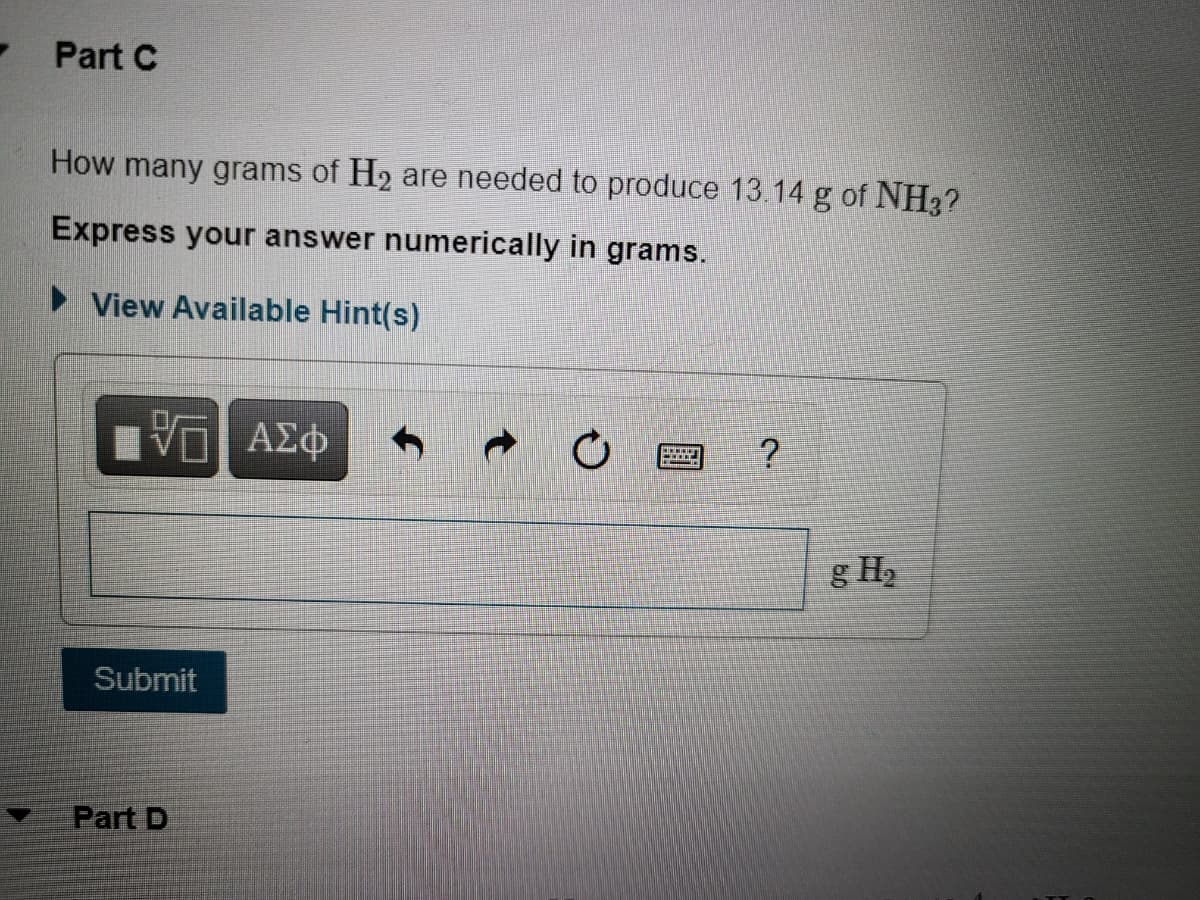 Part C
How many grams of H2 are needed to produce 13.14 g of NH3?
Express your answer numerically in grams.
► View Available Hint(s)
g H2
Submit
Part D
