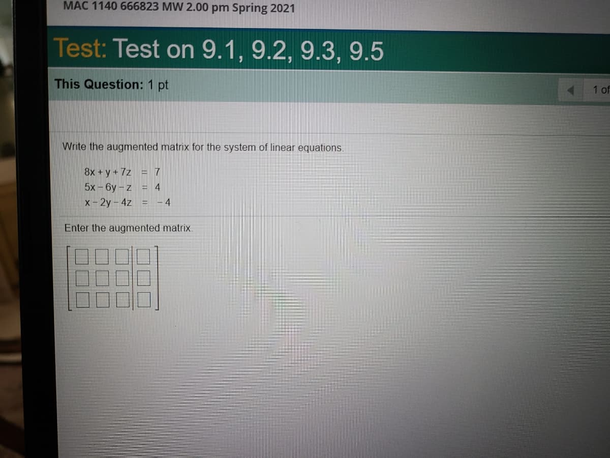 MAC 1140 666823 MW 2.00 pm Spring 2021
Test: Test on 9.1, 9.2, 9.3, 9.5
This Question: 1 pt
1 of
Write the augmented matrix for the system of linear equations.
8x +y+7z = 7
5x-6y-z = 4
x-2y- 4z = -4
Enter the augmented matrix.
