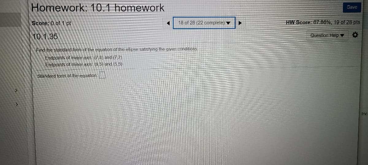 Homework: 10.1 homework
Save
Score: 0 of 1 pt
18 of 28 (22 complete) ▼
HW Score: 67.86%, 19 of 28 pts
10.1.35
Question Help ▼
Find the standard form of the equation of the ellipse satisfying the given conditions.
Endpoints of major axis (7,8) and (7,2).
Endpoints of minor axis: (9,5) and (5,5)
Standard form.of the equation:
Ince
