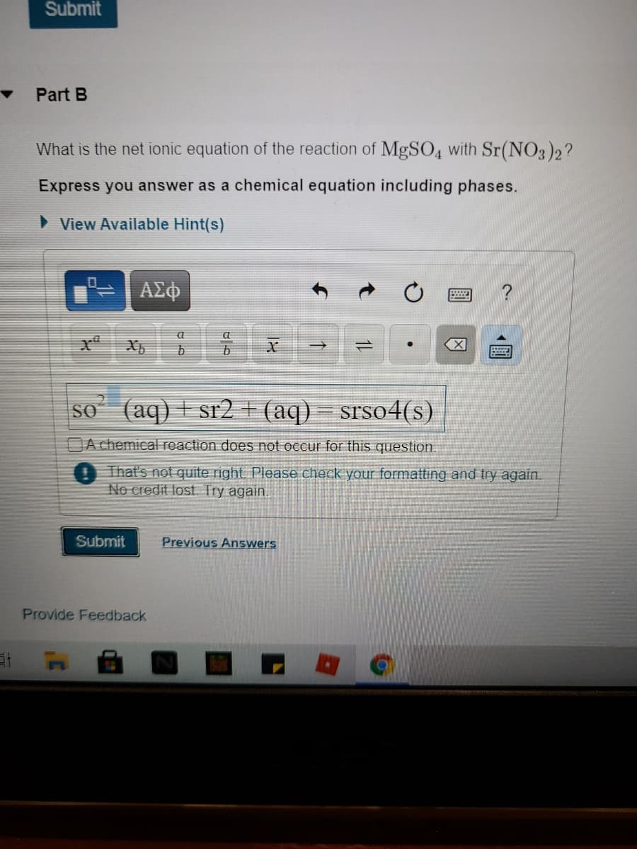 Submit
Part B
What is the net ionic equation of the reaction of MgSO4 with Sr(NO3)2?
Express you answer as a chemical equation including phases.
> View Available Hint(s)
ΑΣφ
a
1)
X
SO
(aq) I sr2 + (aq) – srso4(s)
A chemical reaction does not occur for this question.
That's not quite right Please check your formatting and try again.
No credit lost Try again.
Submit
Previous Answers
Provide Feedback
