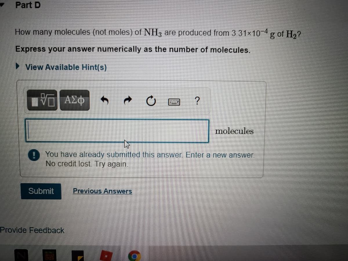 Part D
How many molecules (not moles) of NH3 are produced from 3.31x10-4 g of H,?
Express your answer numerically as the number of molecules.
> View Available Hint(s)
molecules
O You have already submitted this answer. Enter a new answer
No credit lost Try again.
Submit
Previous Answers
Provide Feedback
