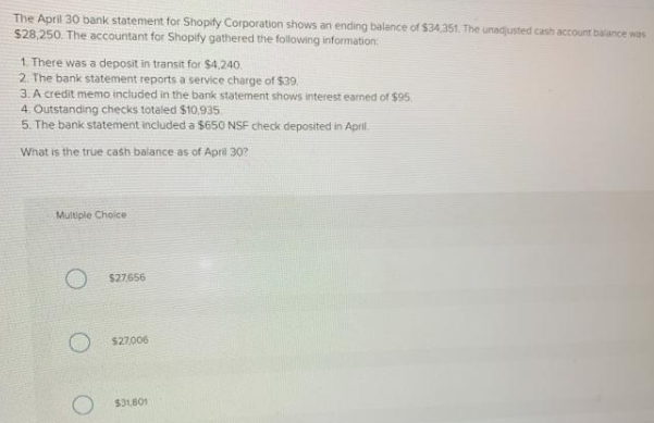 The April 30 bank statement for Shopify Corporation shows an ending balance of $34.351. The unadjusted cash account balance was
$28,250. The accountant for Shopify gathered the following information:
1. There was a deposit in transit for $4,240.
2. The bank statement reports a service charge of $39.
3. A credit memo included in the bank statement shows interest earned of $95
4. Outstanding checks totaled $10,935
5. The bank statement included a $650 NSF check deposited in April.
What is the true cash balance as of April 30?
Multiple Choice
$27656
$27006
$31B01
