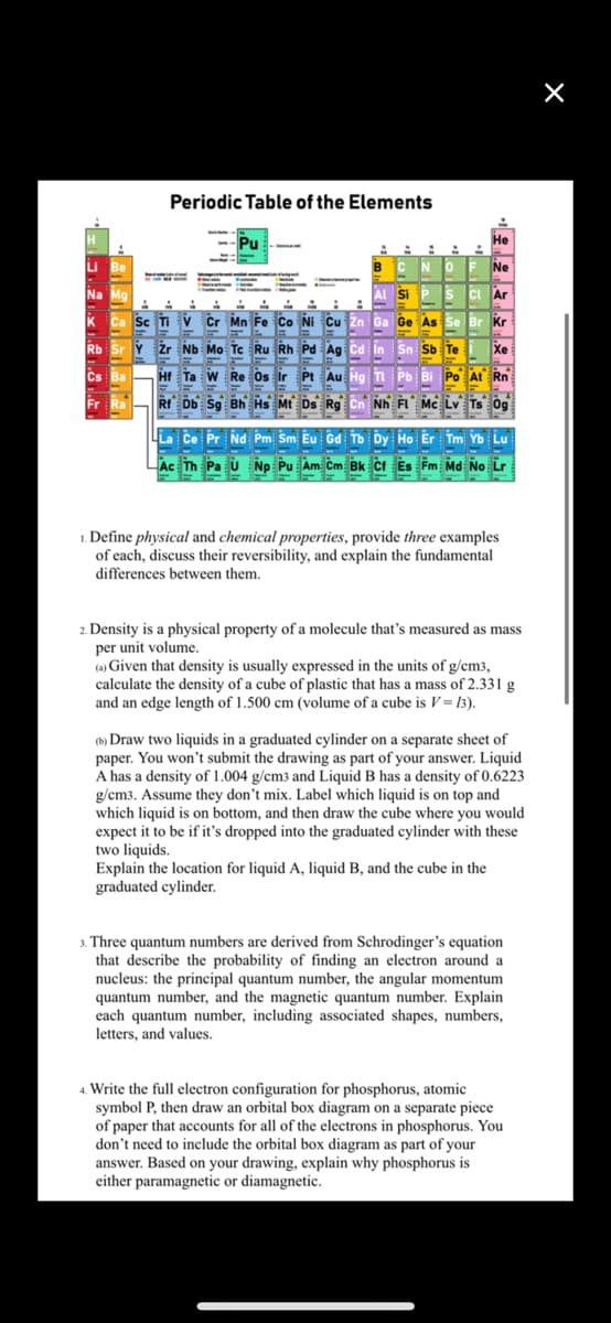 Periodic Table of the Elements
Pu
Не
BCNO
Ne
Na Ma
Si
s ci Ar
k Ca Sc Ti v Cr Mn Fe Co Ni Cu Zn
Ge As Se Br Kr
Rb
Y žr Nb Mo Te Ru Rh Pd Ag cd in Sn Sb Te
Xe
Cs Ba
Hf Ta W Re Os ir Pt Au Hg
Pb Bi Po At Rn
Fr Ra
RI Db Sg Bh Hs Mt Ds Rg
Nh FL Mc Lv Ts 0g
La Ce Pr Nd Pm Sm Eu Gd Tb Dy Ho Er Tm Yb Lu
Ac Th Pa u Np Pu Am Cm Bk cf Es Fm Md No Lr
1. Define physical and chemical properties, provide three examples
of each, discuss their reversibility, and explain the fundamental
differences between them.
2. Density is a physical property of a molecule that's measured as mass
per unit volume.
(a) Given that density is usually expressed in the units of g/cm3,
calculate the density of a cube of plastic that has a mass of 2.331 g
and an edge length of 1.500 cm (volume of a cube is V= 13).
(b) Draw two liquids in a graduated cylinder on a separate sheet of
paper. You won't submit the drawing as part of your answer. Liquid
A has a density of 1.004 g/cm3 and Liquid B has a density of 0.6223
g/cm3. Assume they don't mix. Label which liquid is on top and
which liquid is on bottom, and then draw the cube where you would
expect it to be if it's dropped into the graduated cylinder with these
two liquids.
Explain the location for liquid A, liquid B, and the cube in the
graduated cylinder.
3. Three quantum numbers are derived from Schrodinger's equation
that describe the probability of finding an electron around a
nucleus: the principal quantum number, the angular momentum
quantum number, and the magnetic quantum number. Explain
each quantum number, including associated shapes, numbers,
letters, and values.
4. Write the full electron configuration for phosphorus, atomic
symbol P, then draw an orbital box diagram on a separate piece
of paper that accounts for all of the electrons in phosphorus. You
don't need to include the orbital box diagram as part of your
answer. Based on your drawing, explain why phosphorus is
either paramagnetic or diamagnetic.

