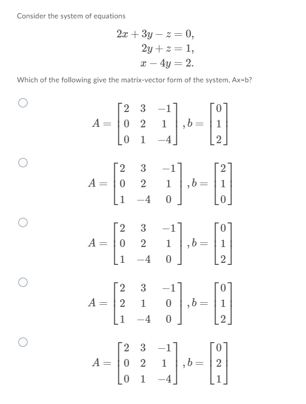 Consider the system of equations
2x + 3y – z = 0,
2y + z = 1,
x – 4y = 2.
Which of the following give the matrix-vector form of the system, Ax=b?
2 3 -
A= |0 2
b=
1
1
-4
2
3
-1
A = |0
1
1
1
-4
3
-1
A= |0
2
1
,b =
1
1
-4
[2
A = |2
3
-1
1
1
1
-4
2 3
-1
0.
A= |0 2
1
,b=
2
0 1
-4
