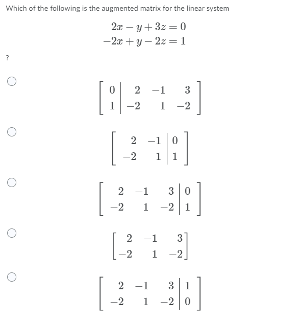Which of the following is the augmented matrix for the linear system
2x – y+ 3z = 0
%3D
-2x +y – 2z = 1
?
2 -1
3
1
-2
1
-2
2 -1 0
-2
11
2 -1
3 0
-2
1
-2 1
2 -1
3
2
1
-2
2 -1
3 1
-2
1 -2 0
