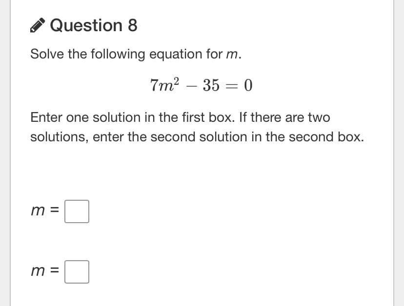 A Question 8
Solve the following equation for m.
7m? – 35 = 0
Enter one solution in the first box. If there are two
solutions, enter the second solution in the second box.
m =
m =

