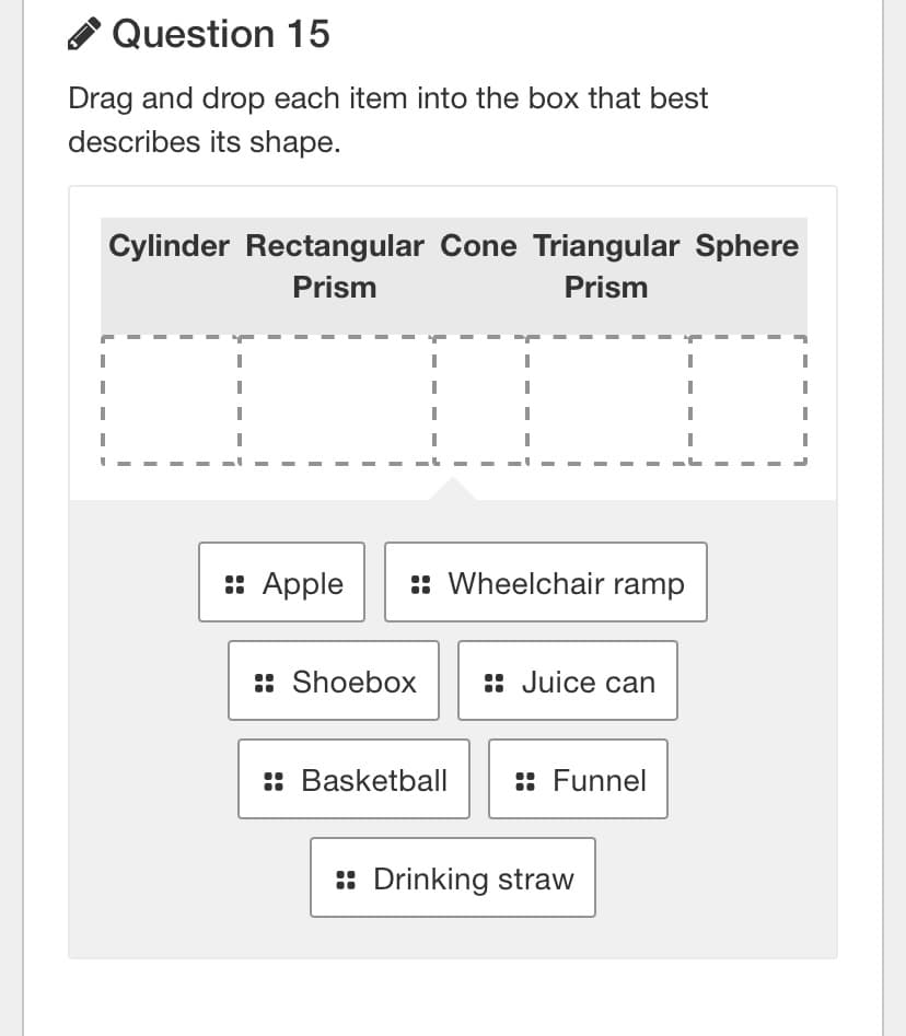 A Question 15
Drag and drop each item into the box that best
describes its shape.
Cylinder Rectangular Cone Triangular Sphere
Prism
Prism
:: Apple
:: Wheelchair ramp
:: Shoebox
:: Juice can
:: Basketball
:: Funnel
: Drinking straw
