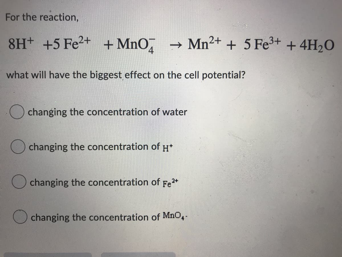 For the reaction,
8H+ +5 Fe2+ + MnO,
Mn2+ + 5 Fe3+ + 4H2O
what will have the biggest effect on the cell potential?
changing the concentration of water
changing the concentration of H*
changing the concentration of Fe*
2+
changing the concentration of MnO,-

