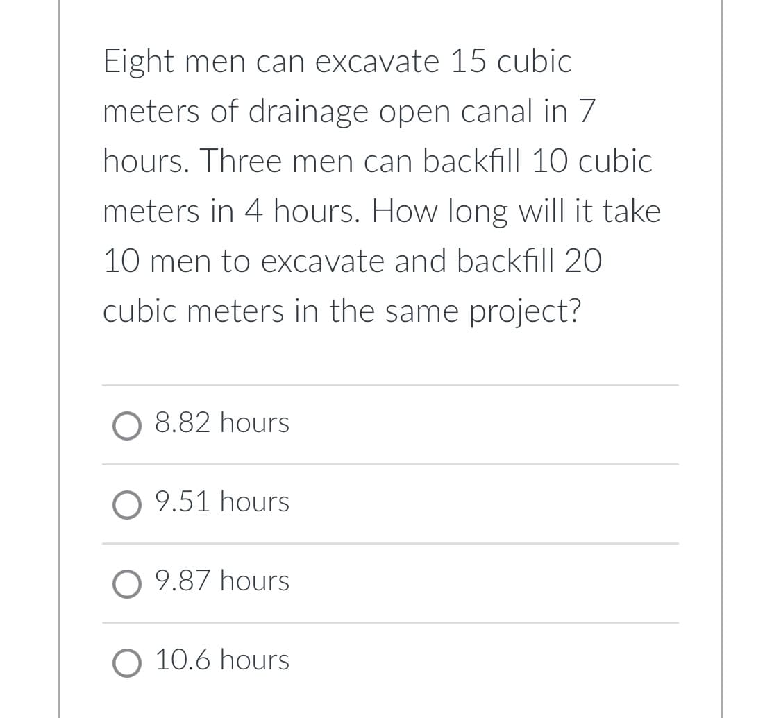 Eight men can excavate 15 cubic
meters of drainage open canal in 7
hours. Three men can backfill 10 cubic
meters in 4 hours. How long will it take
10 men to excavate and backfill 20
cubic meters in the same project?
O 8.82 hours
O 9.51 hours
O 9.87 hours
O 10.6 hours
