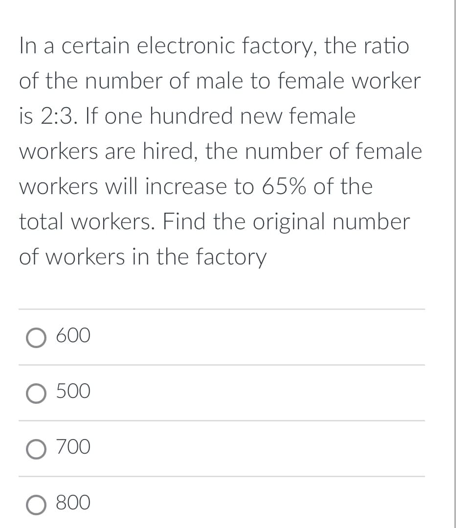 In a certain electronic factory, the ratio
of the number of male to female worker
is 2:3. If one hundred new female
workers are hired, the number of female
workers will increase to 65% of the
total workers. Find the original number
of workers in the factory
O 600
O 500
O 700
800
