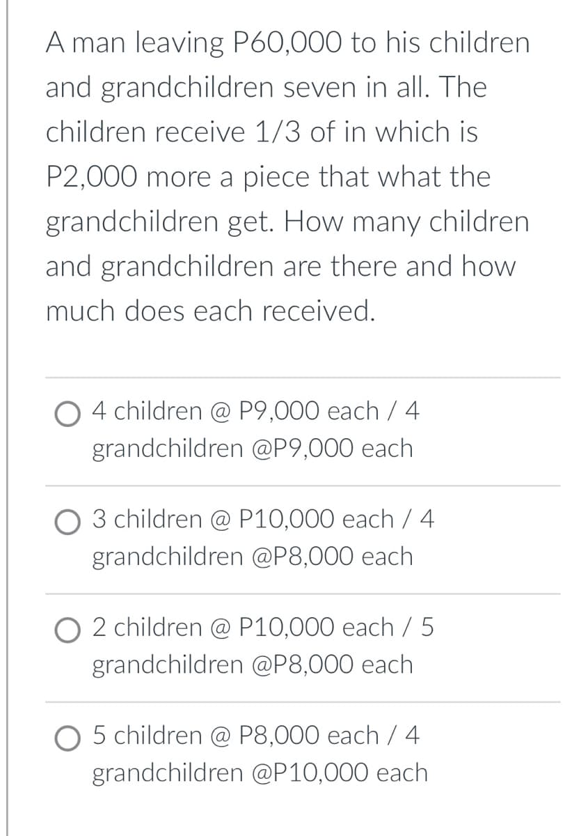 A man leaving P60,000 to his children
and grandchildren seven in all. The
children receive 1/3 of in which is
P2,000 more a piece that what the
grandchildren get. How many children
and grandchildren are there and how
much does each received.
O 4 children @ P9,000 each / 4
grandchildren @P9,000 each
O 3 children @ P10,000 each / 4
grandchildren @P8,000 each
O 2 children @ P10,000 each / 5
grandchildren @P8,000 each
O 5 children @ P8,000 each / 4
grandchildren @P10,000 each
