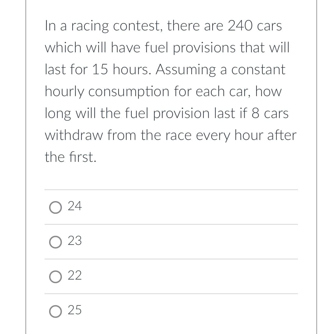 In a racing contest, there are 240 cars
which will have fuel provisions that will
last for 15 hours. Assuming a constant
hourly consumption for each car, how
long will the fuel provision last if 8 cars
withdraw from the race every hour after
the first.
O 24
O 23
O 22
O 25
