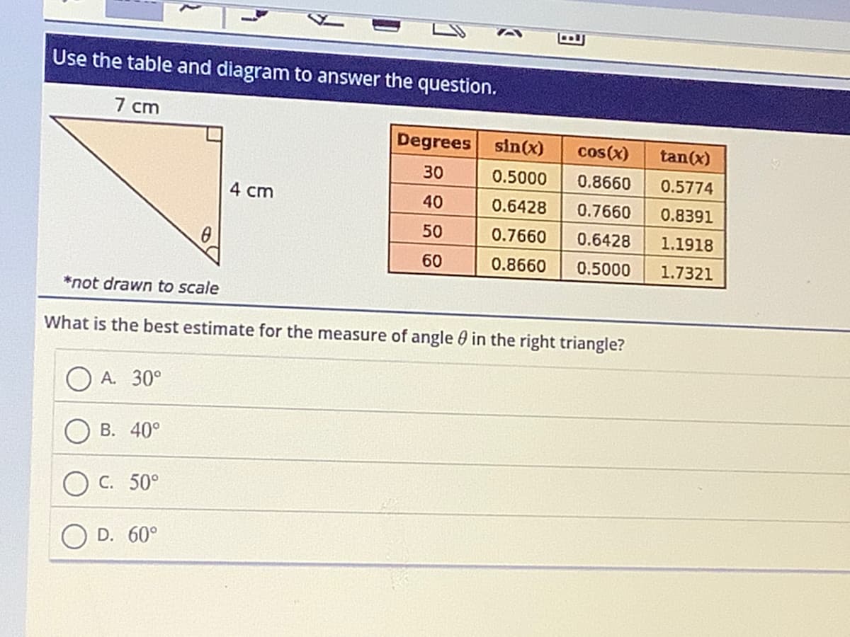 Use the table and diagram to answer the question.
7 cm
Degrees
30
4 cm
40
50
B
sin(x)
0.5000 0.8660
0.6428
0.7660
0.7660
0.6428
60
0.8660
0.5000
*not drawn to scale
What is the best estimate for the measure of angle in the right triangle?
A. 30°
B. 40°
C. 50°
D. 60°
cos(x) tan(x)
0.5774
0.8391
1.1918
1.7321