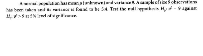 A normal population has mean u (unknown) and variance 9. A sample of size 9 observations
has been taken and its variance is found to be 5.4. Test the null hypothesis H,: o = 9 against
H: o > 9 at 5% level of significance.

