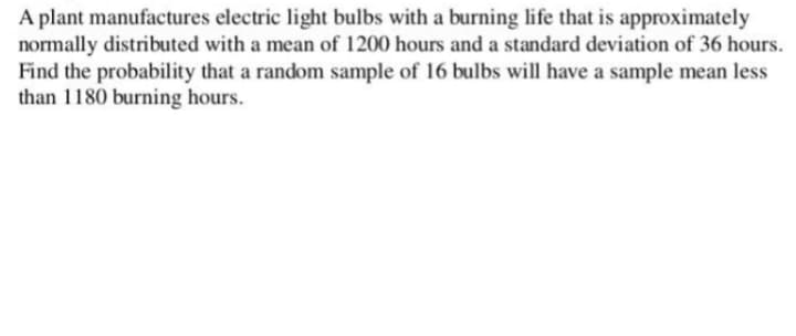 A plant manufactures electric light bulbs with a burning life that is approximately
normally distributed with a mean of 1200 hours and a standard deviation of 36 hours.
Find the probability that a random sample of 16 bulbs will have a sample mean less
than 1180 burning hours.
