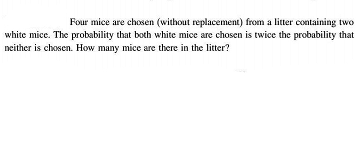 Four mice are chosen (without replacement) from a litter containing two
white mice. The probability that both white mice are chosen is twice the probability that
neither is chosen. How many mice are there in the litter?
