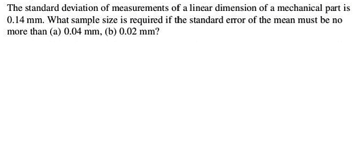 The standard deviation of measurements of a linear dimension of a mechanical part is
0.14 mm. What sample size is required if the standard error of the mean must be no
more than (a) 0.04 mm, (b) 0.02 mm?
