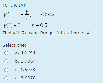 For the IVP
y' = 1+, 1sts2
y(1) = 2
,h = 0.5
Find y(1.5) using Runge-Kutta of order 4
Select one:
a. 3.5244
b. 1.7067
c. 1.6078
d. 3.6078
