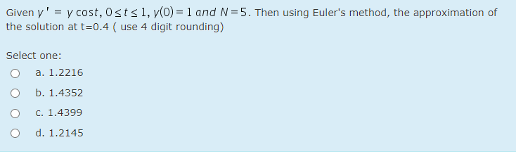 Given y' = y cost, 0sts 1, y(0) = 1 and N= 5. Then using Euler's method, the approximation of
the solution at t=0.4 ( use 4 digit rounding)
Select one:
a. 1.2216
b. 1.4352
c. 1.4399
d. 1.2145
