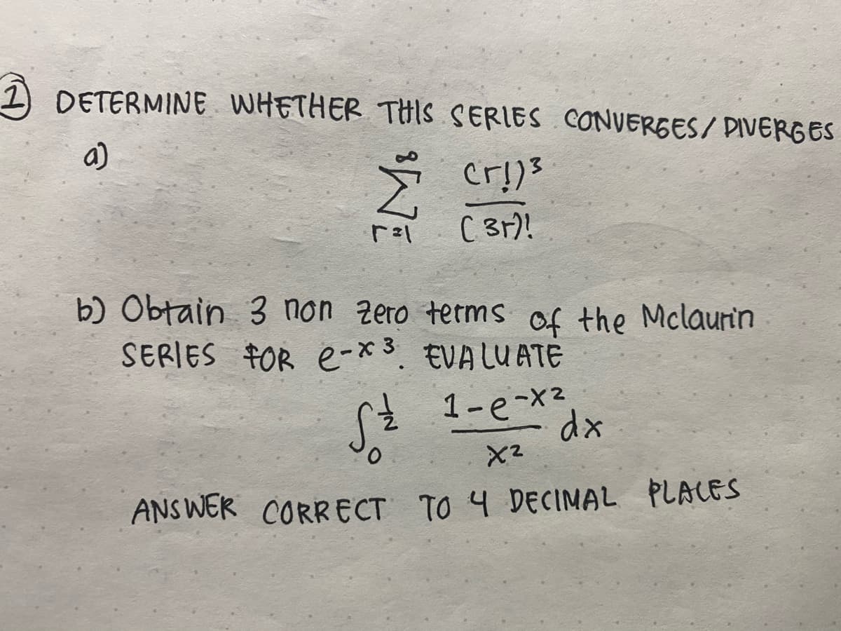 1 DETERMINE WHETHER THIS SERIES CƠNVERGES/ DIVERGES
a)
C 3r)!
b) Obtain 3 non zero terms of the Mclaurin
SERIES FOR e-*3. EVA LUATE
1-e-x2
dx
X2
ANS WER CORRECT TO 4 DECIMAL PLACES

