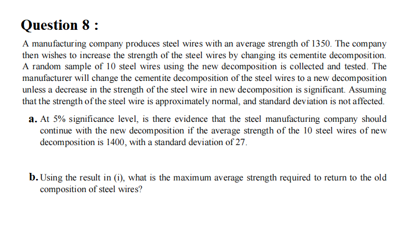 Question 8 :
A manufacturing company produces steel wires with an average strength of 1350. The company
then wishes to increase the strength of the steel wires by changing its cementite decomposition.
A random sample of 10 steel wires using the new decomposition is collected and tested. The
manufacturer will change the cementite decomposition of the steel wires to a new decomposition
unless a decrease in the strength of the steel wire in new decomposition is significant. Assuming
that the strength of the steel wire is approximately normal, and standard deviation is not affected.
a. At 5% significance level, is there evidence that the steel manufacturing company should
continue with the new decomposition if the average strength of the 10 steel wires of new
decomposition is 1400, with a standard deviation of 27.
b. Using the result in (i), what is the maximum average strength required to return to the old
composition of steel wires?
