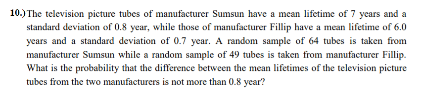 10.) The television picture tubes of manufacturer Sumsun have a mean lifetime of 7 years and a
standard deviation of 0.8 year, while those of manufacturer Fillip have a mean lifetime of 6.0
years and a standard deviation of 0.7 year. A random sample of 64 tubes is taken from
manufacturer Sumsun while a random sample of 49 tubes is taken from manufacturer Fillip.
What is the probability that the difference between the mean lifetimes of the television picture
tubes from the two manufacturers is not more than 0.8 year?
