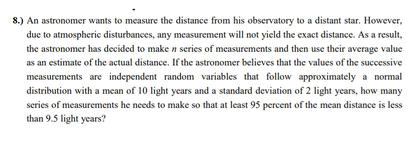 8.) An astronomer wants to measure the distance from his observatory to a distant star. However,
due to atmospheric disturbances, any measurement will not yield the exact distance. As a result,
the astronomer has decided to make n series of measurements and then use their average value
as an estimate of the actual distance. If the astronomer believes that the values of the successive
measurements are independent random variables that follow approximately a normal
distribution with a mean of 10 light years and a standard deviation of 2 light years, how many
series of measurements he needs to make so that at least 95 percent of the mean distance is less
than 9.5 light years?
