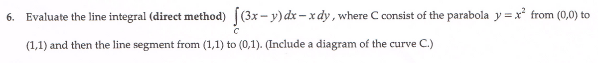 6. Evaluate the line integral (direct method) [(3x – y) dx – x dy , where C consist of the parabola y = x from (0,0) to
(1,1) and then the line segment from (1,1) to (0,1). (Include a diagram of the curve C.)
