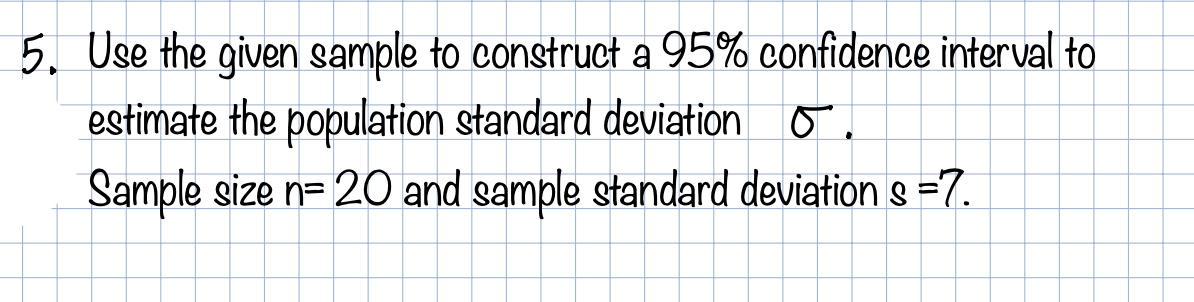 5. Use the given sample to construct a 95% confidence interval to
estimate the population standard deviation o.
Sample size n= 20 and sample standard deviation s =7.
