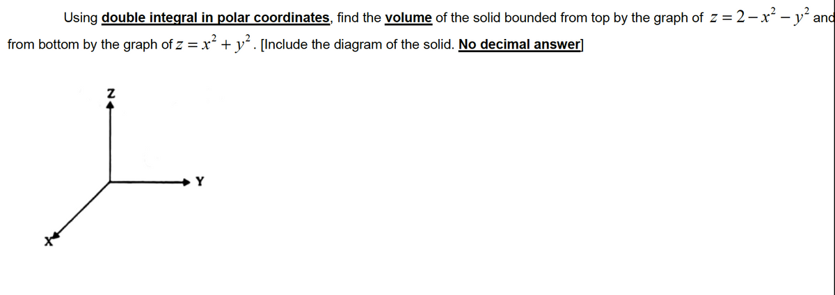 Using double integral in polar coordinates, find the volume of the solid bounded from top by the graph of z = 2- x² – yʻ and
from bottom by the graph of z =x² + y´. [Include the diagram of the solid. No decimal answer]
Y
