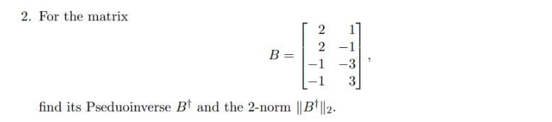 2. For the matrix
1
2 -1
B =
-1 -3
3
find its Pseduoinverse Bt and the 2-norm || B* ||2.
