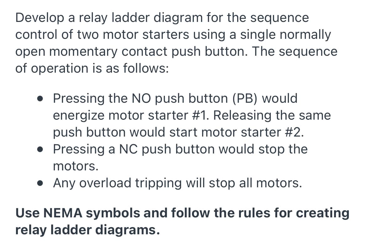 Develop a relay ladder diagram for the sequence
control of two motor starters using a single normally
open momentary contact push button. The sequence
of operation is as follows:
• Pressing the NO push button (PB) would
energize motor starter #1. Releasing the same
push button would start motor starter #2.
• Pressing a NC push button would stop the
motors.
• Any overload tripping will stop all motors.
Use NEMA symbols and follow the rules for creating
relay ladder diagrams.
